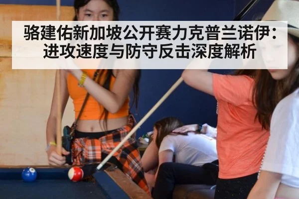 骆建佑新加坡公开赛力克普兰诺伊:进攻速度与防守反击深度解析